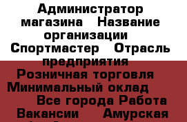 Администратор магазина › Название организации ­ Спортмастер › Отрасль предприятия ­ Розничная торговля › Минимальный оклад ­ 30 000 - Все города Работа » Вакансии   . Амурская обл.,Архаринский р-н